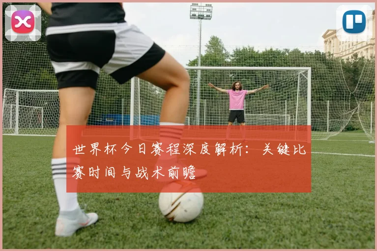 世界杯今日赛程深度解析：关键比赛时间与战术前瞻
