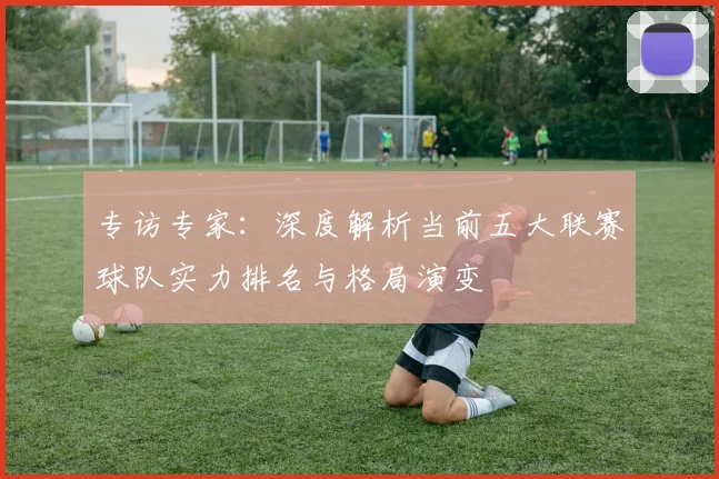 专访专家：深度解析当前五大联赛球队实力排名与格局演变