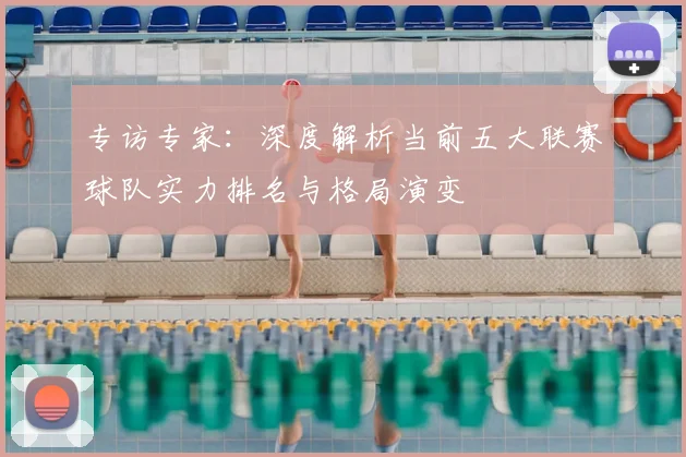 专访专家：深度解析当前五大联赛球队实力排名与格局演变