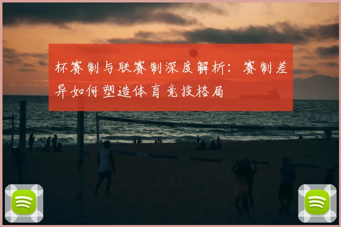 杯赛制与联赛制深度解析:赛制差异如何塑造体育竞技格局