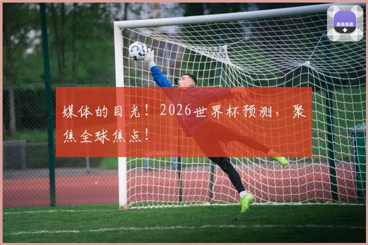 媒体的目光!2026世界杯预测,聚焦全球焦点!