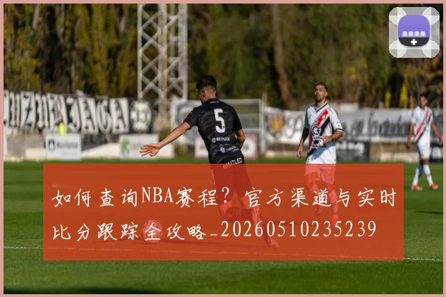 如何查询NBA赛程?官方渠道与实时比分跟踪全攻略_20260510235239