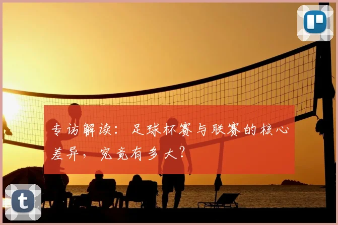 专访解读:足球杯赛与联赛的核心差异,究竟有多大?